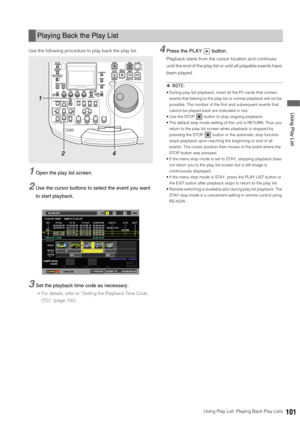 Page 101Using Play List: Playing Back Play Lists101
 Using Play List
Use the following procedure to play back the play list. 
1Open the play list screen. 
2Use the cursor buttons to select the event you want 
to start playback. 
3Set the playback time code as necessary.
➝For details, refer to “Setting the Playback Time Code 
(TC)” (page 100).
4Press the PLAY   button. 
Playback starts from the cursor location and continues 
until the end of the play list or until all playable events have 
been played. 
◆NOTE:...