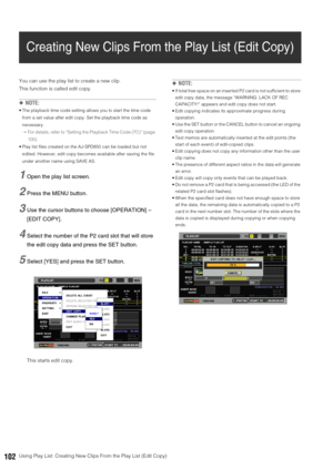 Page 102102Using Play List: Creating New Clips From the Play List (Edit Copy)
Creating New Clips From the Play List (Edit Copy)
You can use the play list to create a new clip. 
This function is called edit copy. 
◆NOTE: 
 The playback time code setting allows you to start the time code 
from a set value after edit copy. Set the playback time code as 
necessary.
➝For details, refer to “Setting the Playback Time Code (TC)” (page 
100).
 Play list files created on the AJ-SPD850 can be loaded but not 
edited....