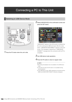 Page 104104Using USB Connectors and SD/SDHC Memory Cards: Connecting a PC to This Unit
Connecting a PC to This Unit
1Press the PC button when this unit is idle. 
2Select [USB DEVICE] in the confirmation screen and 
press the SET button.
“USB DEVICE” flashes on the LCD monitor to indicate that 
the unit is entering the USB host mode. After the mode 
switch, “USB DEVICE DISCONNECT” appears on the LCD 
screen. This message is replaced by a “USB DEVICE 
CONNECT” message when the connection with the PC is 
completed....