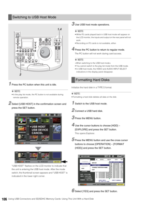 Page 106106Using USB Connectors and SD/SDHC Memory Cards: Using This Unit With a Hard Disk
1Press the PC button when this unit is idle. 
◆NOTE:
 In the play list mode, the PC button is not available during 
remote operation. 
2Select [USB HOST] in the confirmation screen and 
press the SET button.
“USB HOST” flashes on the LCD monitor to indicate that 
the unit is entering the USB host mode. After the mode 
switch, the thumbnail screen appears and “USB HOST” is 
indicated in the lower right corner. 
3Use USB...