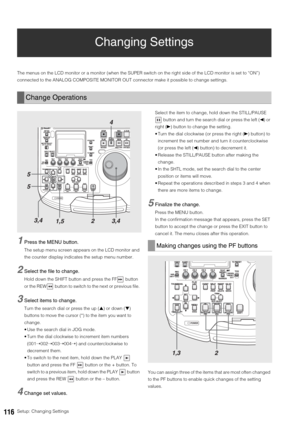 Page 116116Setup: Changing Settings
Changing Settings
The menus on the LCD monitor or a monitor (when the SUPER switch on the right side of the LCD monitor is set to “ON”) 
connected to the ANALOG COMPOSITE MONITOR OUT connector make it possible to change settings. 
1Press the MENU button.
The setup menu screen appears on the LCD monitor and 
the counter display indicates the setup menu number. 
2Select the file to change.
Hold down the SHIFT button and press the FF  button 
or the REW  button to switch to the...