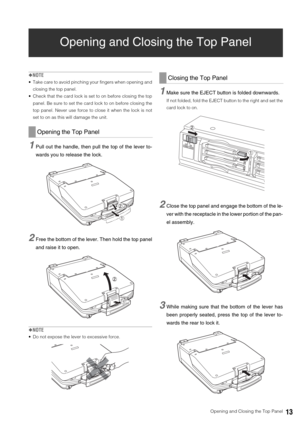 Page 13  Opening and Closing the Top Panel13
Opening and Closing the Top Panel
◆NOTE
 Take care to avoid pinching your fingers when opening and
closing the top panel. 
 Check that the card lock is set to on before closing the top
panel. Be sure to set the card lock to on before closing the
top panel. Never use force to close it when the lock is not
set to on as this will damage the unit. 
1Pull out the handle, then pull the top of the lever to-
wards you to release the lock. 
2Free the bottom of the lever. Then...