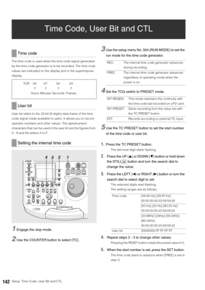 Page 142142Setup: Time Code, User Bit and CTL
Time Code, User Bit and CTL
The time code is used when the time code signal generated 
by the time code generator is to be recorded. The time code 
values are indicated on the display and in the superimpose 
display. 
User bit refers to the 32-bit (8 digits) data frame of the time 
code signal made available to users. It allows you to record 
operator numbers and other values. The alphanumeric 
characters that can be used in the user bit are the figures from 
0 - 9...