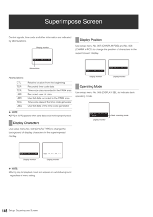 Page 146146Setup: Superimpose Screen
Superimpose Screen
Control signals, time code and other information are indicated 
by abbreviations. 
Abbreviations:
◆NOTE: 
 [T*R] or [U*R] appears when card data could not be properly read. 
Use setup menu No. 009 (CHARA TYPE) to change the 
background of display characters in the superimposed 
display. 
◆NOTE:
 During play list playback, black text appears on a white background 
regardless of menu setting. 
Use setup menu No. 007 (CHARA H-POS) and No. 008 
(CHARA V-POS) to...