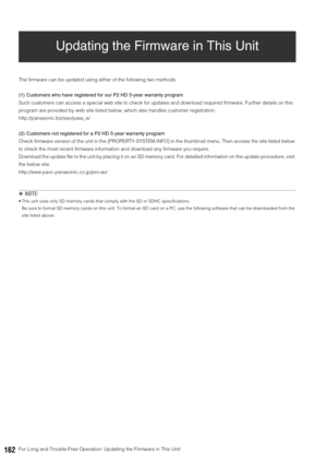 Page 162162For Long and Trouble-Free Operation: Updating the Firmware in This Unit
Updating the Firmware in This Unit
The firmware can be updated using either of the following two methods.
(1) Customers who have registered for our P2 HD 5-year warranty program 
Such customers can access a special web site to check for updates and download required firmware. Further details on this 
program are provided by web site listed below, which also handles customer registration. 
http://panasonic.biz/sav/pass_e/
(2)...