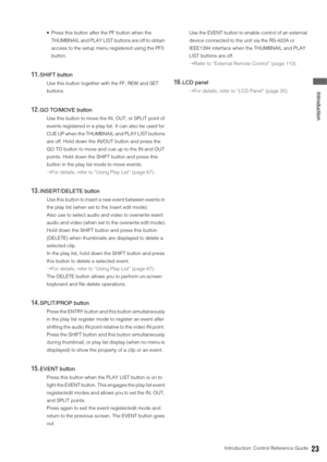 Page 23Introduction: Control Reference Guide23
 Introduction
 Press this button after the PF button when the 
THUMBNAIL and PLAY LIST buttons are off to obtain 
access to the setup menu registered using the PF3 
button. 
11.SHIFT button
Use this button together with the FF, REW and SET 
buttons. 
12.GO TO/MOVE button
Use this button to move the IN, OUT, or SPLIT point of 
events registered in a play list. It can also be used for 
CUE UP when the THUMBNAIL and PLAY LIST buttons 
are off. Hold down the IN/OUT...
