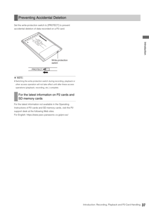 Page 37Introduction: Recording, Playback and P2 Card Handling37
 Introduction
Set the write-protection switch to [PROTECT] to prevent 
accidental deletion of data recorded on a P2 card. 
◆NOTE: 
 Switching the write-protection switch during recording, playback or 
other access operation will not take effect until after these access 
operations (playback, recording, etc.) complete. 
For the latest information not available in the Operating 
Instructions of P2 cards and SD memory cards, visit the P2 
support desk...