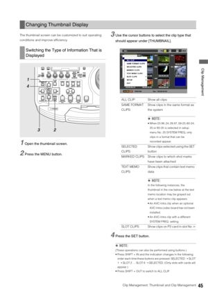 Page 45Clip Management: Thumbnail and Clip Management45
 Clip Management
The thumbnail screen can be customized to suit operating 
conditions and improve efficiency. 
1Open the thumbnail screen. 
2Press the MENU button. 
3Use the cursor buttons to select the clip type that 
should appear under [THUMBNAIL]. 
4Press the SET button. 
◆NOTE: 
(These operations can also be performed using buttons.)
 Press SHIFT + IN and the indication changes in the following 
order each time these buttons are pressed: SELECTED ➝...