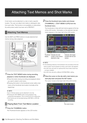 Page 5050Clip Management: Attaching Text Memos and Shot Marks
Attaching Text Memos and Shot Marks
A text memo can be attached in a clip to mark a specific 
location. The user can attach shot marks to distinguish clips 
from each other. This function is not available on cards where 
the write protect switch has been set to PROTECT. 
Use the NEXT and PREV buttons to locate attached text 
memos during video playback.
1Press the TEXT MEMO button during recording, 
playback or when thumbnails are displayed.
 Press...