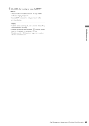 Page 57Clip Management: Viewing and Revising Clip Information57
 Clip Management
4Select [OK] after revising (or press the ENTRY 
button). 
 This saves the revised metadata to the clip and the 
metadata display reappears. 
 Select [EXIT] to cancel the entry and return to the 
previous display. 
◆NOTE:
 To delete latitude and longitude, enter a blank for altitude. They 
cannot be deleted separately.
 Note that the metadata of a clip marked   cannot be revised. 
Insert the P2 card with the remainder of the clip....