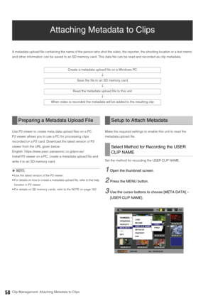 Page 5858Clip Management: Attaching Metadata to Clips
Attaching Metadata to Clips
A metadata upload file containing the name of the person who shot the video, the reporter, the shooting location or a text memo 
and other information can be saved to an SD memory card. This data file can be read and recorded as clip metadata. 
Use P2 viewer to create meta data upload files on a PC. 
P2 viewer allows you to use a PC for processing clips 
recorded on a P2 card. Download the latest version of P2 
viewer from the URL...