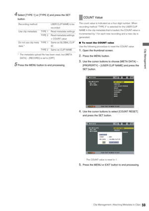 Page 59Clip Management: Attaching Metadata to Clips59
 Clip Management
4Select [TYPE 1] or [TYPE 2] and press the SET 
button.
* The metadata upload file has been read, but [META 
DATA] – [RECORD] is set to [OFF]
5Press the MENU button to end processing. 
The count value is indicated as a four-digit number. When 
recording method “TYPE 2” is selected for the USER CLIP 
NAME in the clip metadata that is loaded, the COUNT value is 
incremented by 1 for each new recording and a new clip is 
generated. 
■To reset...