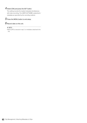 Page 6262Clip Management: Attaching Metadata to Clips
4Select [ON] and press the SET button.
This setting records the loaded metadata simultaneous 
with video recording. The USER CLIP NAME is attached to 
metadata as specified by the recording method.
5Press the MENU button to end setup. 
6Record video on this unit. 
◆NOTE: 
 When [OFF] is selected in step 4, no metadata is attached to the 
clip.  