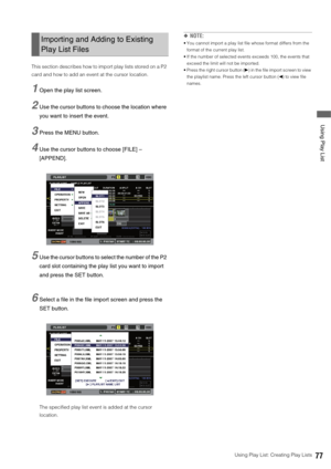 Page 77Using Play List: Creating Play Lists77
 Using Play List
This section describes how to import play lists stored on a P2 
card and how to add an event at the cursor location. 
1Open the play list screen. 
2Use the cursor buttons to choose the location where 
you want to insert the event. 
3Press the MENU button. 
4Use the cursor buttons to choose [FILE] – 
[APPEND].
5Use the cursor buttons to select the number of the P2 
card slot containing the play list you want to import 
and press the SET button....