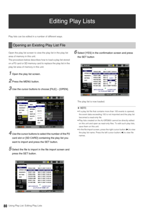 Page 8080Using Play List: Editing Play Lists
Editing Play Lists 
Play lists can be edited in a number of different ways. 
Open the play list screen to view the play list in the play list 
area of memory in this unit. 
The procedure below describes how to load a play list stored 
on a P2 card or SD memory card to replace the play list in the 
play list area of memory in this unit. 
1Open the play list screen. 
2Press the MENU button. 
3Use the cursor buttons to choose [FILE] – [OPEN]. 
4Use the cursor buttons to...