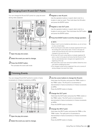 Page 81Using Play List: Editing Play Lists81
 Using Play List
You can change the IN and OUT points for a play list event 
during video playback. 
1Open the play list screen. 
2Select the event you want to change.
3Press the EVENT button. 
This activates the event edit mode.
4Register a new IN point.
Use the operation buttons or search dial to look for a 
location to start an event. Then hold down the IN button 
and press the ENTRY button. 
5Register a new OUT point.
Use the operation buttons or search dial to...