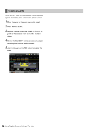 Page 9090Using Play List: Overwrite Editing of Play Lists The IN and OUT points of a finalized event can be registered 
again to allow editing at the same location. (Recall function)
1Move the cursor to the event you want to recall. 
2Press the REC button. 
3Register the time code at the R IN/R OUT and P IN 
points of the selected event to clear the finalized 
status.
4Revise the IN and OUT points as necessary, adjust 
recording level, and set audio channels.
5After revising, press the REC button to register...