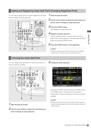 Page 93Using Play List: Audio Split Editing93
 Using Play List
You can add an audio split to an event registered in the play 
list and change the audio split point. 1Open the play list screen. 
2Use the cursor buttons to select the event where you 
want to add (or change) an audio split point. 
3Press the EVENT button. 
This activates the event edit mode.
4Register the audio split point.
Use the operation buttons or search dial to look for a 
location for an audio split point. Then hold down the SPLIT 
button...