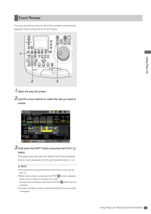 Page 99Using Play List: Viewing Event Information99
 Using Play List
You can use this function to check the content of an event by 
playing if from its IN point to its OUT point. 
1Open the play list screen. 
2Use the cursor buttons to select the clip you want to 
review.
3Hold down the SHIFT button and press the PLAY   
button.
This plays back the clip from before the IN point (preroll 
time is 3 s) to beyond its OUT point (postroll time is 1 s). 
◆NOTE: 
 The preroll time and postroll time for the first and...