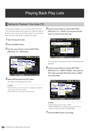 Page 100100Using Play List: Playing Back Play Lists
Playing Back Play Lists 
During play list playback, you can select whether the time 
code should be replaced and output as a continuous value or 
the time code of each clip should be output. You can set the 
time code start value when it is replaced at output. 
1Open the play list screen. 
2Press the MENU button. 
3Use the cursor buttons to choose [SETTING] – 
[REPLACE TC] – [REPLACE]. 
4Select [ON] and press the SET button.
This replaces the playback time...