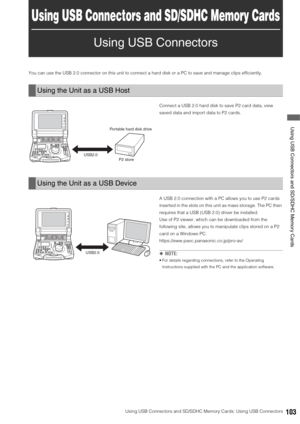 Page 103Using USB Connectors and SD/SDHC Memory Cards: Using USB Connectors103
 Using USB Connectors and SD/SDHC Memory Cards
Using USB Connectors and SD/SDHC Memory Cards
Using USB Connectors
You can use the USB 2.0 connector on this unit to connect a hard disk or a PC to save and manage clips efficiently. 
Connect a USB 2.0 hard disk to save P2 card data, view 
saved data and import data to P2 cards. 
A USB 2.0 connection with a PC allows you to use P2 cards 
inserted in the slots on this unit as mass storage....