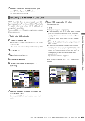 Page 107Using USB Connectors and SD/SDHC Memory Cards: Using This Unit With a Hard Disk107
 Using USB Connectors and SD/SDHC Memory Cards
7When the confirmation message appears again, 
select [YES] and press the SET button.
This starts hard disk formatting. 
A TYPE S hard disk allows you to export data to a hard disk 
(by writing data from a P2 card to a hard disk) in P2 card units. 
First use this unit to format the hard disk. Up to 23 cards can 
be exported to a hard disk. 
The exported data from a P2 card is...