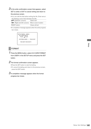 Page 141Setup: Item Settings141
 Setup
3In the write confirmation screen that appears, select 
SET to write or EXIT to cancel writing and return to 
the previous screen. 
 You can edit the title before writing the file. Enter text at 
the flashing cursor that indicates the title. 
 A completion message appears when the write progress 
bar closes. 
1Press the MENU button, select A12 CARD FORMAT 
from USER1 in the SETUP menu and press the SET 
button. 
2The format confirmation screen appears. 
 Press the SET...