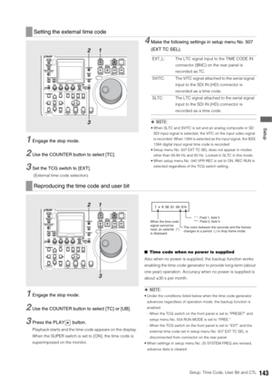 Page 143Setup: Time Code, User Bit and CTL143
 Setup
1Engage the stop mode. 
2Use the COUNTER button to select [TC]. 
3Set the TCG switch to [EXT].
 (External time code selection)
4Make the following settings in setup menu No. 507 
(EXT TC SEL).
◆NOTE:
 When SLTC and SVITC is set and an analog composite or SD 
SDI input signal is selected, the VITC on the input video signal 
is recorded. When 1394 is selected as the input signal, the IEEE 
1394 digital input signal time code is recorded. 
 Setup menu No. 507 EXT...