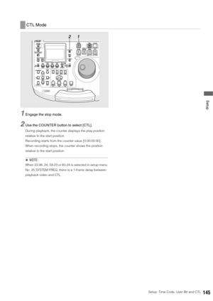 Page 145Setup: Time Code, User Bit and CTL145
 Setup
1Engage the stop mode. 
2Use the COUNTER button to select [CTL].
During playback, the counter displays the play position 
relative to the start position. 
Recording starts from the counter value [0:00:00:00]. 
When recording stops, the counter shows the position 
relative to the start position.
◆NOTE: 
When 23.98, 24, 59-23 or 60-24 is selected in setup menu 
No. 25 SYSTEM FREQ, there is a 1-frame delay between 
playback video and CTL.
CTL Mode
1 2 