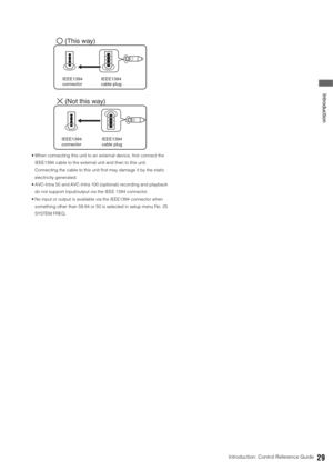 Page 29Introduction: Control Reference Guide29
 Introduction
 When connecting this unit to an external device, first connect the 
IEEE1394 cable to the external unit and then to this unit. 
Connecting the cable to this unit first may damage it by the static 
electricity generated. 
 AVC-Intra 50 and AVC-Intra 100 (optional) recording and playback 
do not support input/output via the IEEE 1394 connector.
 No input or output is available via the IEEE1394 connector when 
something other than 59.94 or 50 is...