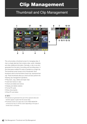 Page 4242Clip Management: Thumbnail and Clip Management
Clip Management
Thumbnail and Clip Management
This unit provides a thumbnail screen for managing clips. A 
clip is a single data item that contains video, audio, metadata 
and other additional information. Normally, a clip is one shot 
generated from the start of recording until recording stops. A 
shot that spans multiple P2 cards is handled as a single clip.
The thumbnail screen shows a list of thumbnails. Each 
thumbnail, which is the first frame of...