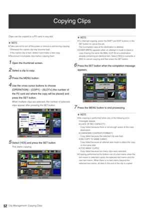Page 5252Clip Management: Copying Clips
Copying Clips
Clips can be copied to a P2 card in any slot. 
◆NOTE: 
 Take care not to turn off the power or remove a card during copying. 
Otherwise the copied clip may become bad. 
If the copied clip is bad, delete it and make a new copy. 
 Reconnect incomplete clips before copying them. 
1Open the thumbnail screen. 
2Select a clip to copy.
3Press the MENU button. 
4Use the cross cursor buttons to choose 
[OPERATION] – [COPY] – [SLOTn] (the number of 
the P2 card slot...