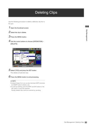 Page 53Clip Management: Deleting Clips53
 Clip Management
Deleting Clips
Use the following procedure to delete a defective clip from a 
P2 card. 
1Open the thumbnail screen. 
2Select the clip to delete.
3Press the MENU button. 
4Use the cursor buttons to choose [OPERATION] – 
[DELETE]. 
5Select [YES] and press the SET button.
This deletes all selected clips. 
6Press the MENU button to end processing. 
◆NOTE: 
 Instead of steps 3 to 4, you can also hold down SHIFT and press 
the INSERT button to delete a clip....