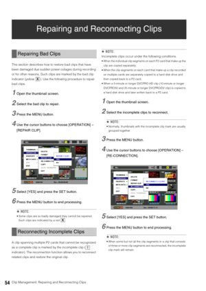 Page 5454Clip Management: Repairing and Reconnecting Clips
Repairing and Reconnecting Clips
This section describes how to restore bad clips that have 
been damaged due sudden power outages during recording 
or for other reasons. Such clips are marked by the bad clip 
indicator (yellow  ). Use the following procedure to repair 
bad clips. 
1Open the thumbnail screen. 
2Select the bad clip to repair.
3Press the MENU button. 
4Use the cursor buttons to choose [OPERATION] – 
[REPAIR CLIP]. 
5Select [YES] and press...