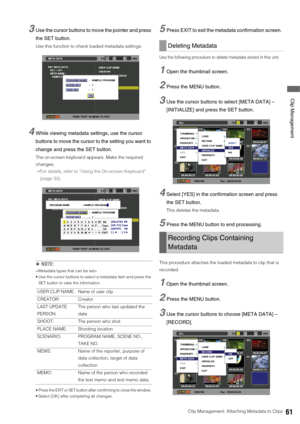 Page 61Clip Management: Attaching Metadata to Clips61
 Clip Management
3Use the cursor buttons to move the pointer and press 
the SET button. 
Use this function to check loaded metadata settings. 
4While viewing metadata settings, use the cursor 
buttons to move the cursor to the setting you want to 
change and press the SET button. 
The on-screen keyboard appears. Make the required 
changes.
➝For details, refer to “Using the On-screen Keyboard” 
(page 33). 
◆NOTE: 

 Use the cursor buttons to select a metadata...