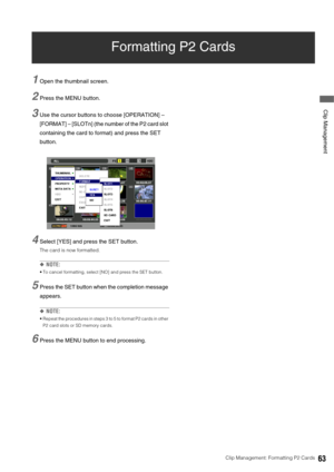 Page 63Clip Management: Formatting P2 Cards63
 Clip Management
Formatting P2 Cards
1Open the thumbnail screen. 
2Press the MENU button. 
3Use the cursor buttons to choose [OPERATION] – 
[FORMAT] – [SLOTn] (the number of the P2 card slot 
containing the card to format) and press the SET 
button. 
4Select [YES] and press the SET button.
The card is now formatted. 
◆NOTE: 
 To cancel formatting, select [NO] and press the SET button. 
5Press the SET button when the completion message 
appears. 
◆NOTE: 
 Repeat the...