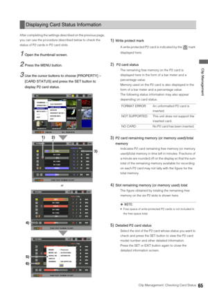 Page 65Clip Management: Checking Card Status65
 Clip Management
After completing the settings described on the previous page, 
you can use the procedure described below to check the 
status of P2 cards in P2 card slots. 
1Open the thumbnail screen. 
2Press the MENU button. 
3Use the cursor buttons to choose [PROPERTY] – 
[CARD STATUS] and press the SET button to 
display P2 card status. 
1)Write protect mark
A write-protected P2 card is indicated by the   mark 
displayed here. 
2) P2 card status
The remaining...