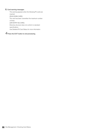 Page 6666Clip Management: Checking Card Status
6)Card warning messages 
This warning appears when the following P2 cards are 
inserted. 
[RUN DOWN CARD]
The card has been overwritten the maximum number 
of times.
[DIR ENTRY NG CARD]
Directory structure does not conform to standard 
specifications. 
Use Detailed P2 Card Status for more information. 
4Press the EXIT button to end processing. 