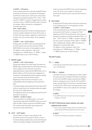 Page 71Using Play List: Play List Function71
 Using Play List
10.SHIFT + 6.IN buttons
In the overwrite edit mode, hold down the SHIFT button 
and press the IN button to change the P IN (player) 
and R IN (recorder) points. Each press of the button 
changes the indication between P IN ➝ R IN ➝ OFF. 
Use the 12.TRIM +/– button to change the time code as 
necessary. Press 7. [ENTRY] (or SET) button to finalize 
all changes. (When the play list is displayed in 
overwrite edit mode.)
6.IN + 9.OUT buttons
Pressing...