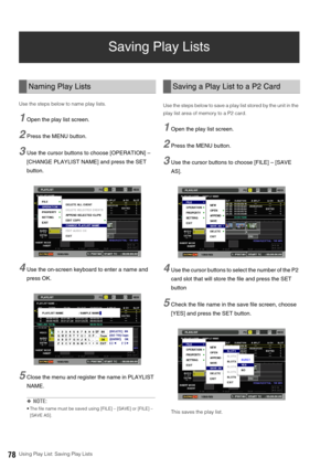 Page 7878Using Play List: Saving Play Lists
Saving Play Lists 
Use the steps below to name play lists. 
1Open the play list screen. 
2Press the MENU button. 
3Use the cursor buttons to choose [OPERATION] – 
[CHANGE PLAYLIST NAME] and press the SET 
button. 
4Use the on-screen keyboard to enter a name and 
press OK. 
5Close the menu and register the name in PLAYLIST 
NAME. 
◆NOTE: 
 The file name must be saved using [FILE] – [SAVE] or [FILE] – 
[SAVE AS].   
Use the steps below to save a play list stored by the...