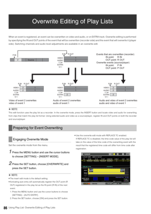 Page 8686Using Play List: Overwrite Editing of Play Lists
Overwrite Editing of Play Lists
When an event is registered, an event can be overwritten on video and audio, or on EXTRA track. Overwrite editing is performed 
by specifying the IN and OUT points of the event that will be overwritten (recorder side) and the event that will overwrite it (player 
side). Switching channels and audio level adjustments are available in an overwrite edit. 
◆NOTE:
This edit function uses the play list as a recorder. In the...