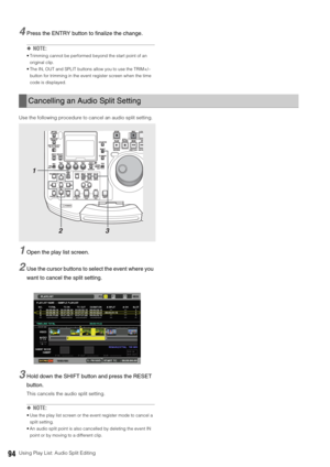 Page 9494Using Play List: Audio Split Editing
4Press the ENTRY button to finalize the change. 
◆NOTE: 
 Trimming cannot be performed beyond the start point of an 
original clip. 
 The IN, OUT and SPLIT buttons allow you to use the TRIM+/– 
button for trimming in the event register screen when the time 
code is displayed. 
Use the following procedure to cancel an audio split setting. 
1Open the play list screen. 
2Use the cursor buttons to select the event where you 
want to cancel the split setting. 
3Hold down...