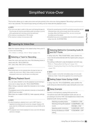 Page 95Using Play List: Simplified Voice-Over95
 Using Play List
Simplified Voice-Over
This function allows you to make voice-overs and give priority to the voice-over during playback. Recording is performed on 
one or two channels. The channel input during recording can be mixed with the playback sound. 
◆NOTE: 
 The voice-over data is written to the same card storing the play list. 
Thus the play list must be saved before audio recording or an error 
will be generated and recording cannot be performed. 
 The...