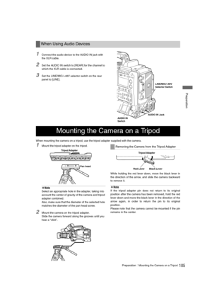 Page 105105PreparationMounting the Camera on a Tripod
 Preparation
1Connect the audio device to the AUDIO IN jack with 
the XLR cable. 
2Set the AUDIO IN switch to [REAR] for the channel to 
which the XLR cable is connected. 
3Set the LINE/MIC/+48V selector switch on the rear 
panel to [LINE]. 
When mounting the camera on a tripod, use the tripod adapter supplied with the camera. 
1Mount the tripod adapter on the tripod. 
‹Note
Select an appropriate hole in the adapter, taking into 
account the center of...