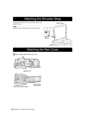 Page 106106PreparationAttaching the Shoulder Strap
To detach the shoulder strap, first open the hooks, then
detach the strap. 
‹Note
Make sure that the shoulder strap is securely attached. 
Attaching the Shoulder Strap
Shoulder Strap 
Press to 
open the 
Attaching the Rain Cover
When using the SHAN-RC700 Rain Cover
Secure with the surface fastener
Tighten the cord 
Secure with the 
surface fastener
AJ-HPX2000P(VQT1D27-1)E.book  106 ページ  ２００７年７月３０日　月曜日　午後１時３１分 