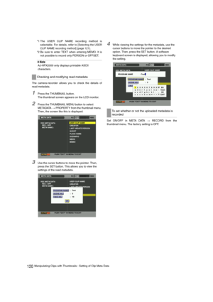 Page 120120Manipulating Clips with Thumbnails : Setting of Clip Meta Data *1 The USER CLIP NAME recording method is
selectable. For details, refer to [
Selecting the USER
CLIP NAME recording method
] (page 121).
*2 Be sure to enter TEXT when entering MEMO. It is
not possible to record only PERSON or OFFSET.
‹Note
AJ-HPX2000 only displays printable ASCII 
characters.
The camera-recorder allows you to check the details of
read metadata.
1Press the THUMBNAIL button.
The thumbnail screen appears on the LCD monitor....