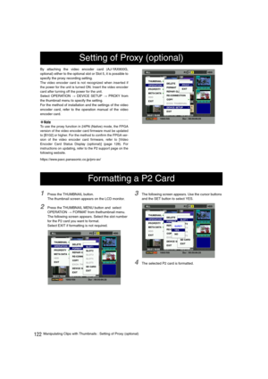 Page 122122Manipulating Clips with Thumbnails : Setting of Proxy (optional) By attaching the video encoder card (AJ-YAX800G,
optional) either to the optional slot or Slot 5, it is possible to
specify the proxy recording setting.
The video encoder card is not recognized when inserted if
the power for the unit is turned ON. Insert the video encoder
card after turning off the power for the unit.
Select OPERATION > DEVICE SETUP > PROXY from
the thumbnail menu to specify the setting.
For the method of installation...