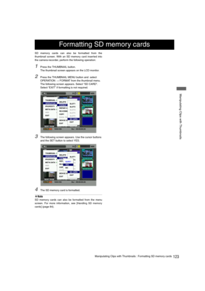 Page 123123Manipulating Clips with Thumbnails : Formatting SD memory cards
 Manipulating Clips with Thumbnails
SD memory cards can also be formatted from the
thumbnail screen. With an SD memory card inserted into
the camera-recorder, perform the following operation:
1Press the THUMBNAIL button.
The thumbnail screen appears on the LCD monitor.
2Press the THUMBNAIL MENU button and  select 
OPERATION 
> FORMAT from the thumbnail menu. 
The following screen appears. Select “SD CARD”.
Select “EXIT” if formatting is...