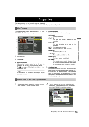 Page 125125Manipulating Clips with Thumbnails : Properties
 Manipulating Clips with Thumbnails
The clip’s properties and the P2 card’s status are displayed.
It is possible to edit and rewrite recorded clip metadata while clip properties are displayed.
From the thumbnail menu, select PROPERTY 
> CLIP
PROPERTY.  The following screen appears. 
1.Clip Number
2.Thumbnail
3.Clip Information 
Indicates the indicators added to the clip and the
number of text and voice memos added to the clip.
The   mark appears if the...