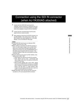 Page 137137Connection with external device : Connection using the SDI IN connector (when AJ-YA350AG attached)
 Connection with external device
1Confirm that the HD/SD-SDI input board (AJ-
YA350AG: optional accessory) is attached to the unit 
and that the wires are connected properly. For details, 
refer to the installation manual for the AJ-YA350AG.
2Confirm that the connected device has the same 
signal format as camera-recorder.
3When signals are input from the SDI IN connector, set 
the REC SIGNAL in the...